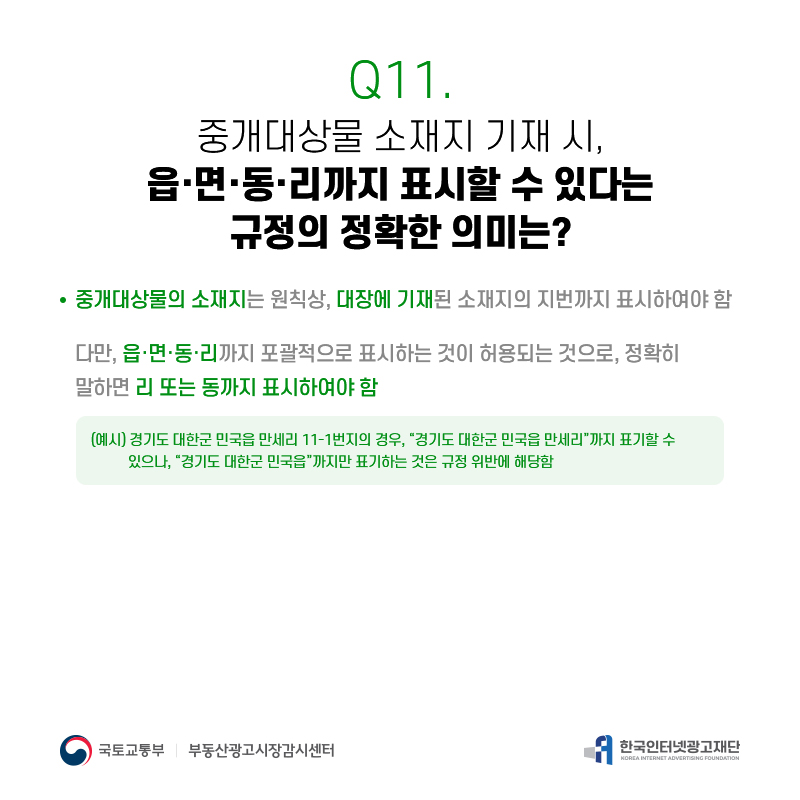 Q11.
중개대상물소재지기재시, 읍·면·동·리까지표시할수있다는
규정의정확한의미는?
중개대상물의소재지는원칙상,대장에기재된소재지의지번까지표시하여야함 다만,읍·면·동·리까지포괄적으로표시하는것이허용되는것으로,정확히
말하면리또는동까지표시하여야함
(예시)경기도대한군민국읍만세리11-1번지의경우,[경기도대한군민국읍만세리]까지표기할수 있으나,[경기도대한군민국읍]까지만표기하는것은규정위반에해당함
