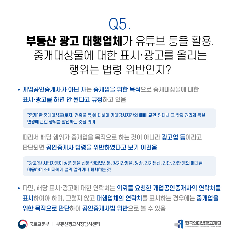 Q5.
부동산광고대행업체가유튜브등을활용, 중개대상물에대한표시·광고를올리는
행위는법령위반인지?
개업공인중개사가아닌자는중개업을위한목적으로중개대상물에대한 표시·광고를하면안된다고규정하고있음
[중개]란중개대상물(토지,건축물등)에대하여거래당사자간의매매·교환·임대차그밖의권리의득실 변경에관한행위를알선하는것을의미
따라서해당행위가중개업을목적으로하는것이아니라광고업등이라고 판단되면공인중개사법령을위반하였다고보기어려움
[광고]란사업자등이상품등을신문·인터넷신문,정기간행물,방송,전기통신,전단,간판등의매체를 이용하여소비자에게널리알리거나제시하는것
다만,해당표시·광고에대한연락처는의뢰를요청한개업공인중개사의연락처를 표시하여야하며,그렇지않고대행업체의연락처를표시하는경우에는중개업을 위한목적으로판단하여공인중개사법위반으로볼수있음