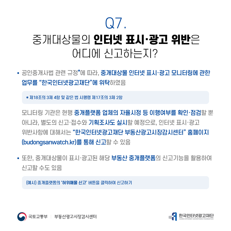 Q7.
중개대상물의인터넷표시·광고위반은
어디에신고하는지?
공인중개사법관련규정*에따라,중개대상물인터넷표시·광고모니터링에관한 업무를“한국인터넷광고재단”에위탁하였음
*제18조의3제4항및같은법시행령제17조의3제2항
모니터링기관은현행중개플랫폼업체의자율시정등이행여부를확인·점검할뿐 아니라,별도의신고·접수와기획조사도실시할예정으로,인터넷표시·광고 위반사항에대해서는“한국인터넷광고재단부동산광고시장감시센터”홈페이지 (budongsanwatch.kr)를통해신고할수있음
또한,중개대상물이표시·광고된해당부동산중개플랫폼의신고기능을활용하여 신고할수도있음
(예시)중개플랫폼의‘허위매물신고’버튼을클릭하여신고하기
