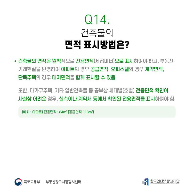 Q14.
건축물의 면적표시방법은?
건축물의면적은원칙적으로전용면적(제곱미터)으로표시하여야하고,부동산 거래현실을반영하여아파트의경우공급면적,오피스텔의경우계약면적, 단독주택의경우대지면적을함께표시할수있음
또한,다가구주택,기타일반건축물등공부상세대별(호별)전용면적확인이 사실상어려운경우,실측이나계약서등에서확인된전용면적을표시하여야함
(예시:아파트)전용면적:84m2(공급면적113m2)
