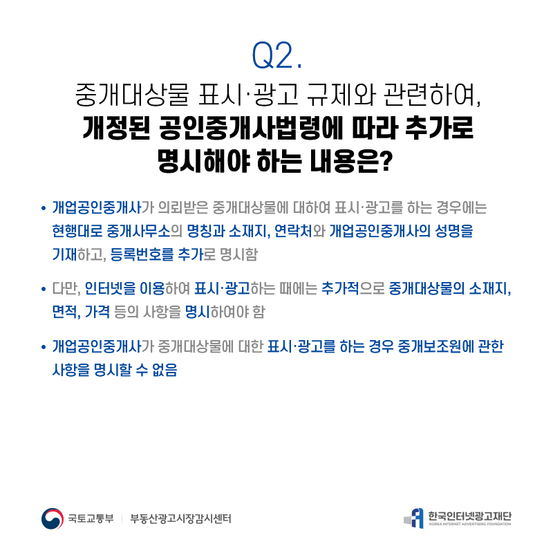 Q2.
중개대상물표시·광고규제와관련하여, 개정된공인중개사법령에따라추가로
명시해야하는내용은?
개업공인중개사가의뢰받은중개대상물에대하여표시·광고를하는경우에는 현행대로중개사무소의명칭과소재지,연락처와개업공인중개사의성명을 기재하고,등록번호를추가로명시함
다만,인터넷을이용하여표시·광고하는때에는추가적으로중개대상물의소재지, 면적,가격등의사항을명시하여야함
개업공인중개사가중개대상물에대한표시·광고를하는경우중개보조원에관한 사항을명시할수없음