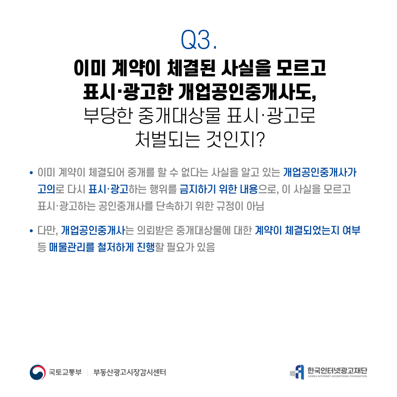 Q3.
이미계약이체결된사실을모르고 표시·광고한개업공인중개사도, 부당한중개대상물표시·광고로
처벌되는것인지?
이미계약이체결되어중개를할수없다는사실을알고있는개업공인중개사가 고의로다시표시·광고하는행위를금지하기위한내용으로,이사실을모르고 표시·광고하는공인중개사를단속하기위한규정이아님
다만,개업공인중개사는의뢰받은중개대상물에대한계약이체결되었는지여부 등매물관리를철저하게진행할필요가있음