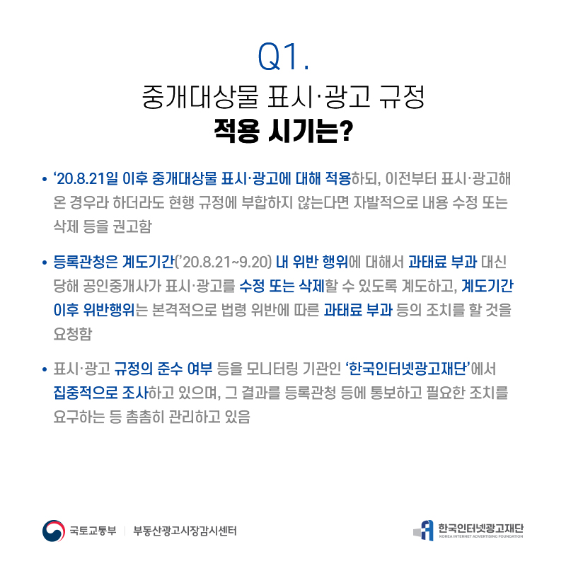 Q1.
중개대상물표시·광고규정 적용시기는?
‘20.8.21일이후중개대상물표시·광고에대해적용하되,이전부터표시·광고해 온경우라하더라도현행규정에부합하지않는다면자발적으로내용수정또는 삭제등을권고함
등록관청은계도기간(’20.8.21∼9.20)내위반행위에대해서과태료부과대신 당해공인중개사가표시·광고를수정또는삭제할수있도록계도하고,계도기간 이후위반행위는본격적으로법령위반에따른과태료부과등의조치를할것을 요청함
표시·광고규정의준수여부등을모니터링기관인‘한국인터넷광고재단’에서 집중적으로조사하고있으며,그결과를등록관청등에통보하고필요한조치를 요구하는등촘촘히관리하고있음