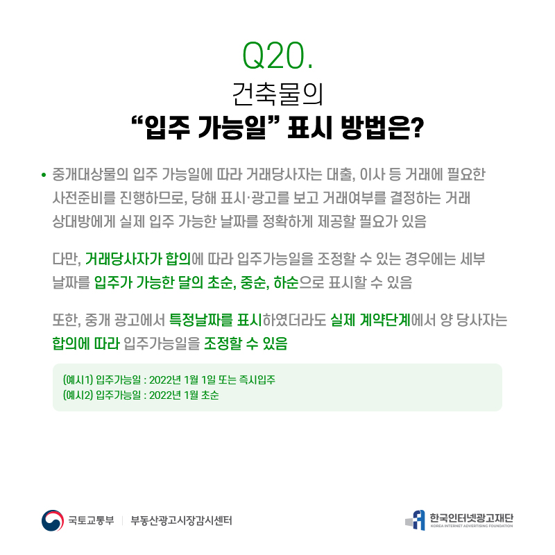 Q20.
건축물의
[입주가능일]표시방법은?
중개대상물의입주가능일에따라거래당사자는대출,이사등거래에필요한 사전준비를진행하므로,당해표시·광고를보고거래여부를결정하는거래 상대방에게실제입주가능한날짜를정확하게제공할필요가있음
다만,거래당사자가합의에따라입주가능일을조정할수있는경우에는세부 날짜를입주가가능한달의초순,중순,하순으로표시할수있음
또한,중개광고에서특정날짜를표시하였더라도실제계약단계에서양당사자는 합합의의에에따따라라입주가능일을조정할수있음
(예시1)입주가능일:2022년1월1일또는즉시입주 (예시2)입주가능일:2022년1월초순
