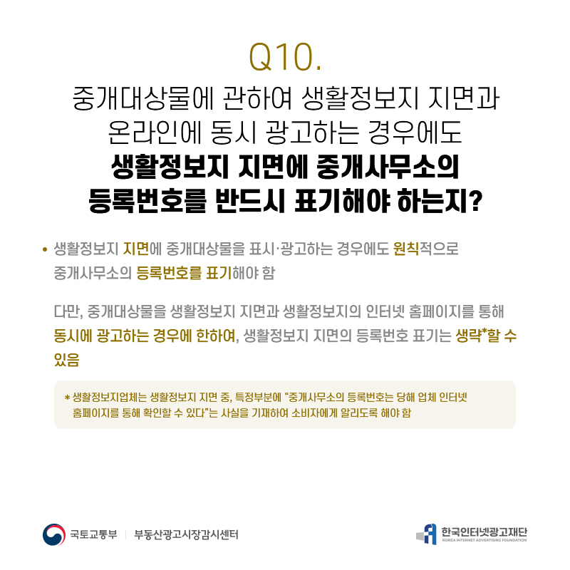 Q10.
중개대상물에관하여생활정보지지면과 온라인에동시광고하는경우에도 생활정보지지면에중개사무소의 등록번호를반드시표기해야하는지?
생활정보지지면에중개대상물을표시·광고하는경우에도원칙적으로 중개사무소의등록번호를표기해야함
다만,중개대상물을생활정보지지면과생활정보지의인터넷홈페이지를통해 동시에광고하는경우에한하여,생활정보지지면의등록번호표기는생략*할수 있음
*생활정보지업체는생활정보지지면중,특정부분에“중개사무소의등록번호는당해업체인터넷 홈페이지를통해확인할수있다”는사실을기재하여소비자에게알리도록해야함

