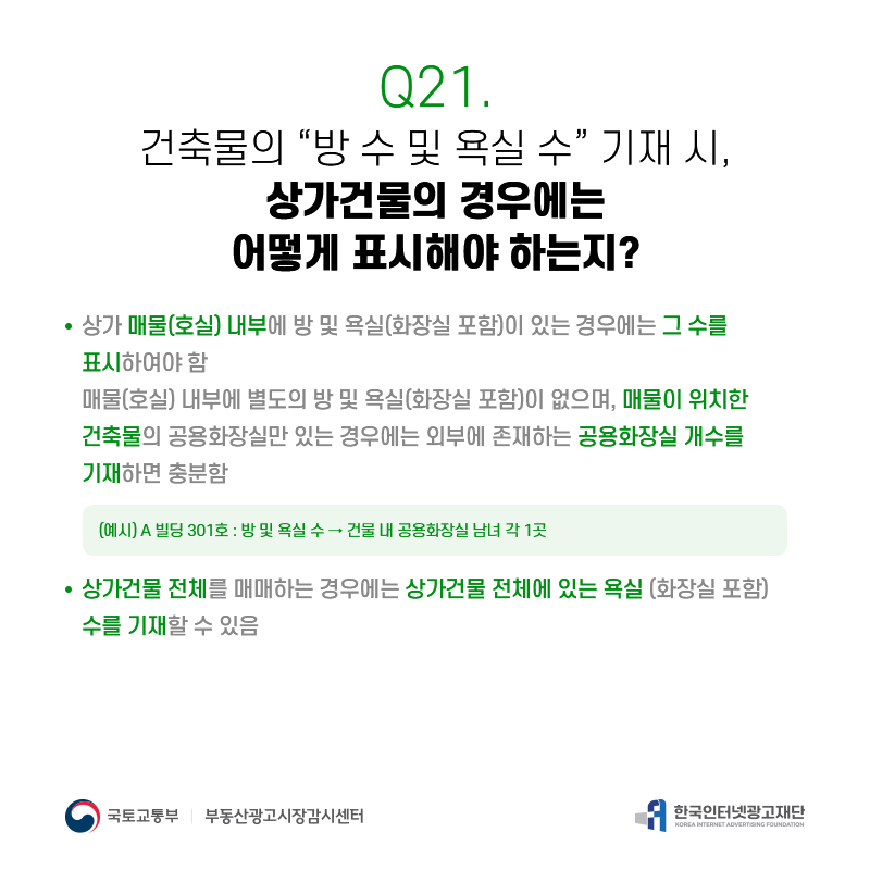 Q21.
건축물의[방수및욕실수]기재시, 상가건물의경우에는 어떻게표시해야하는지?
상가매물(호실)내부에방및욕실(화장실포함)이있는경우에는그수를 표시하여야함
매물(호실)내부에별도의방및욕실(화장실포함)이없으며,매물이위치한 건축물의공용화장실만있는경우에는외부에존재하는공용화장실개수를 기재하면충분함
(예시)A빌딩301호:방및욕실수→건물내공용화장실남녀각1곳
상가건물전체를매매하는경우에는상가건물전체에있는욕실(화장실포함) 수를기재할수있음
