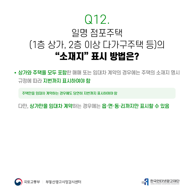Q12.
일명점포주택
(1층상가,2층이상다가구주택등)의
[소재지]표시방법은?
상가와주택을모두포함한매매또는임대차계약의경우에는주택의소재지명시 규정에따라지번까지표시하여야함
주택만을임대차계약하는경우에도당연히지번까지표시하여야함
다만,상가만을임대차계약하는경우에는읍·면·동·리까지만표시할수있음

