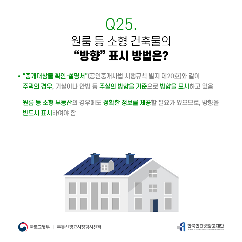 Q25.
원룸등소형건축물의 [방향]표시방법은?
[중개대상물확인·설명서](공인중개사법시행규칙별지제20호)와같이 주택의경우,거실이나안방등주실의방향을기준으로방향을표시하고있음 원룸등소형부동산의경우에도정확한정보를제공할필요가있으므로,방향을
반드시표시하여야함
