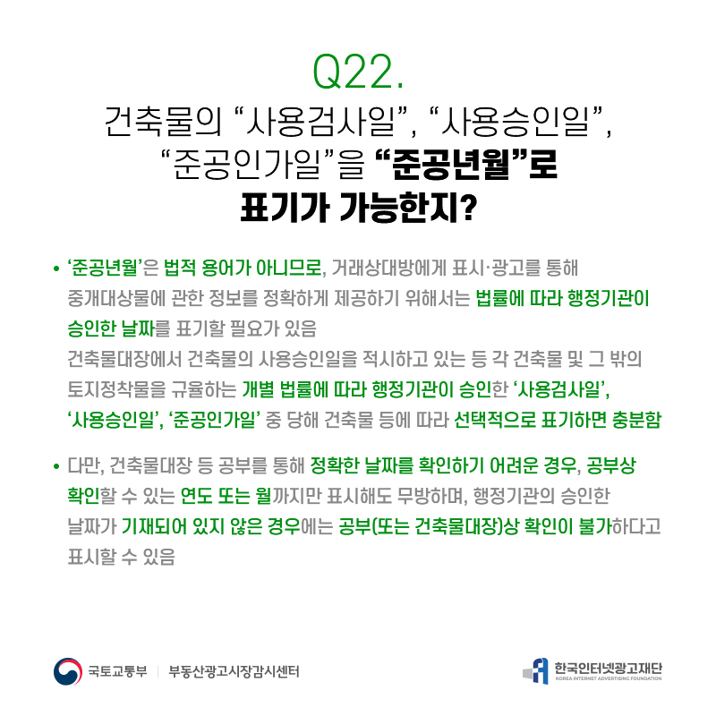 Q22.
건축물의[사용검사일],[사용승인일], [준공인가일]을[준공년월]로
표기가가능한지?
‘준공년월’은법적용어가아니므로,거래상대방에게표시·광고를통해
중개대상물에관한정보를정확하게제공하기위해서는법률에따라행정기관이 승인한날짜를표기할필요가있음
건축물대장에서건축물의사용승인일을적시하고있는등각건축물및그밖의 토지정착물을규율하는개별법률에따라행정기관이승인한‘사용검사일’, ‘사용승인일’,‘준공인가일’중당해건축물등에따라선택적으로표기하면충분함
다만,건축물대장등공부를통해정확한날짜를확인하기어려운경우,공부상 확인할수있는연도또는월까지만표시해도무방하며,행정기관의승인한 날짜가기재되어있지않은경우에는공부(또는건축물대장)상확인이불가하다고 표시할수있음
