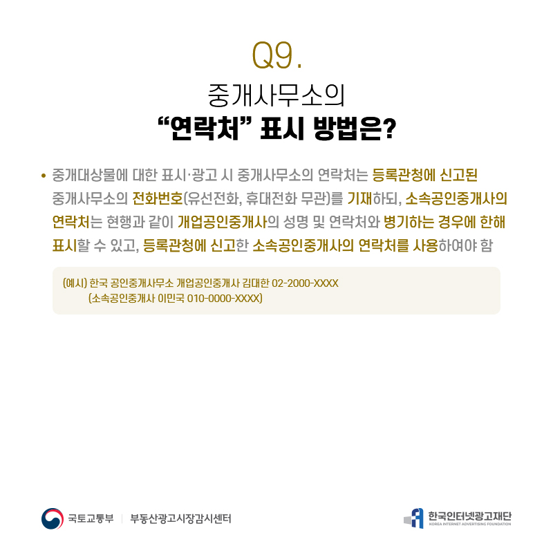 Q9.
중개사무소의
“연락처”표시방법은?
중개대상물에대한표시·광고시중개사무소의연락처는등록관청에신고된 중개사무소의전화번호(유선전화,휴대전화무관)를기재하되,소속공인중개사의 연락처는현행과같이개업공인중개사의성명및연락처와병기하는경우에한해 표시할수있고,등록관청에신고한소속공인중개사의연락처를사용하여야함
(예시)한국공인중개사무소개업공인중개사김대한02-2000-XXXX (소속공인중개사이민국010-0000-XXXX)
