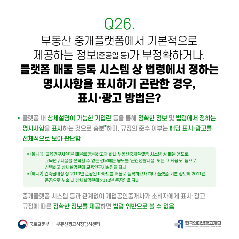 Q26.
부동산중개플랫폼에서기본적으로 제공하는정보(준공일등)가부정확하거나,
플랫폼매물등록시스템상법령에서정하는 명시사항을표시하기곤란한경우,
표시·광고방법은?
플랫폼내상세설명이가능한기입란등을통해정확한정보및법령에서정하는 명시사항을표시하는것으로충분*하며,규정의준수여부는해당표시·광고를 전체적으로보아판단함
*(예시1)‘교육연구시설’을매물로등록하고자하나부동산중개플랫폼시스템상매물용도로 교육연구시설을선택할수없는경우에는용도를‘근린생활시설’또는‘기타용도’등으로 선택하고상세설명란에교육연구시설임을표시
*(예시2)건축물대장상2010년준공된아파트를매물로등록하고자하나플랫폼기본정보에2011년 준공으로노출시상세설명란에2010년준공임을표시
중개플랫폼시스템등과관계없이개업공인중개사가소비자에게표시·광고 규정에따른정확한정보를제공하면법령위반으로볼수없음